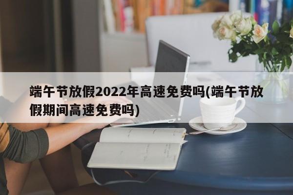 端午节放假2022年高速免费吗(端午节放假期间高速免费吗)