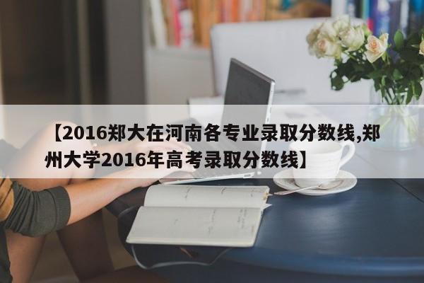 【2016郑大在河南各专业录取分数线,郑州大学2016年高考录取分数线】