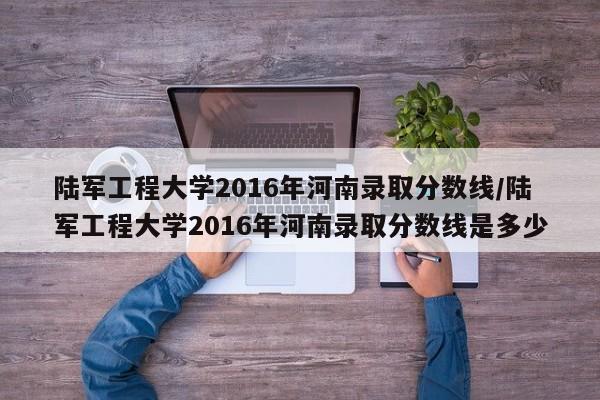 陆军工程大学2016年河南录取分数线/陆军工程大学2016年河南录取分数线是多少