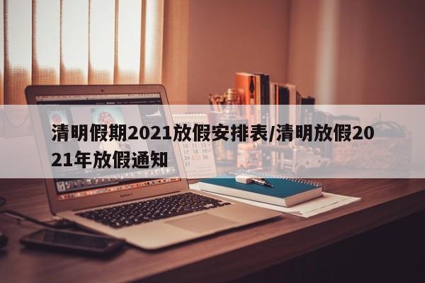 清明假期2021放假安排表/清明放假2021年放假通知