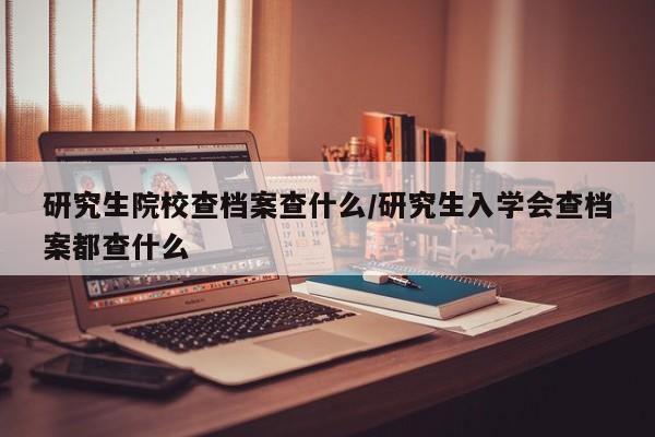 研究生院校查档案查什么/研究生入学会查档案都查什么