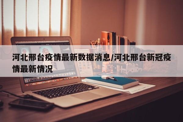 河北邢台疫情最新数据消息/河北邢台新冠疫情最新情况