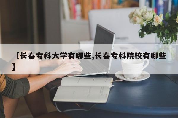 【长春专科大学有哪些,长春专科院校有哪些】