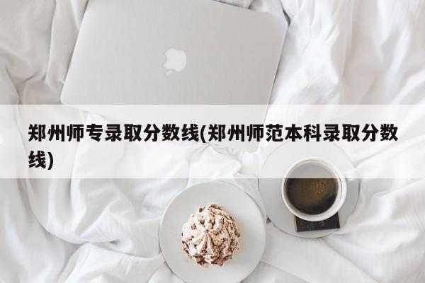 郑州师专录取分数线(郑州师范本科录取分数线)