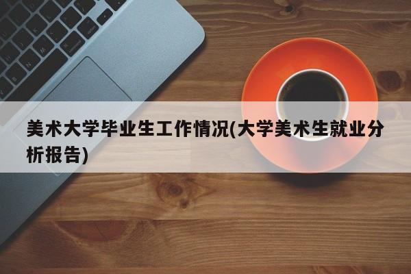 美术大学毕业生工作情况(大学美术生就业分析报告)