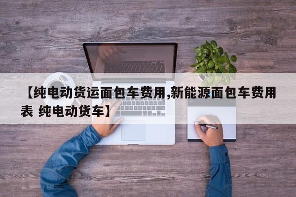 【纯电动货运面包车费用,新能源面包车费用表 纯电动货车】