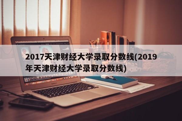 2017天津财经大学录取分数线(2019年天津财经大学录取分数线)