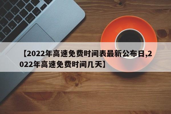 【2022年高速免费时间表最新公布日,2022年高速免费时间几天】