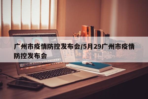广州市疫情防控发布会/5月29广州市疫情防控发布会