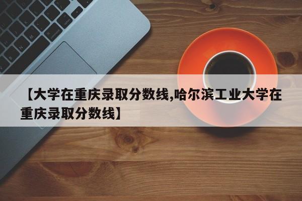 【大学在重庆录取分数线,哈尔滨工业大学在重庆录取分数线】