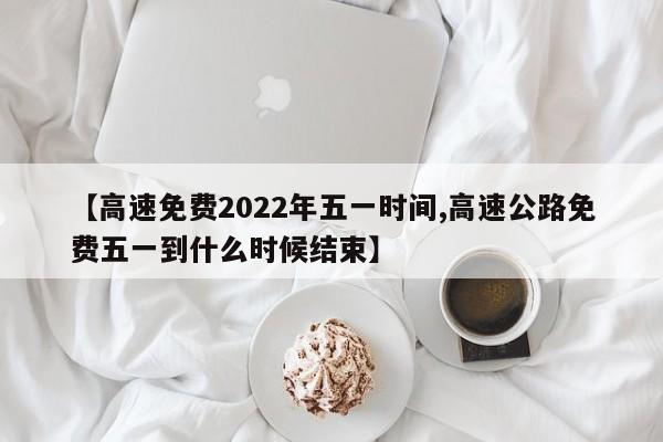 【高速免费2022年五一时间,高速公路免费五一到什么时候结束】