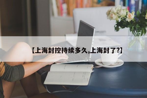 【上海封控持续多久,上海封了?】