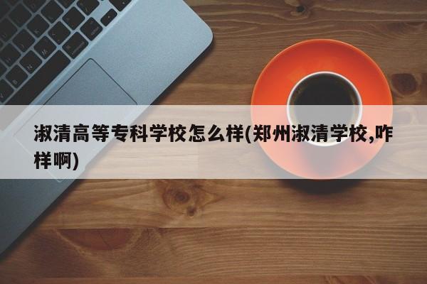 淑清高等专科学校怎么样(郑州淑清学校,咋样啊)