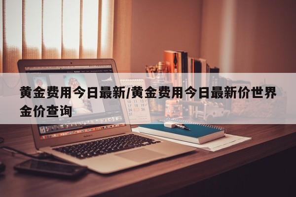 黄金费用今日最新/黄金费用今日最新价世界金价查询