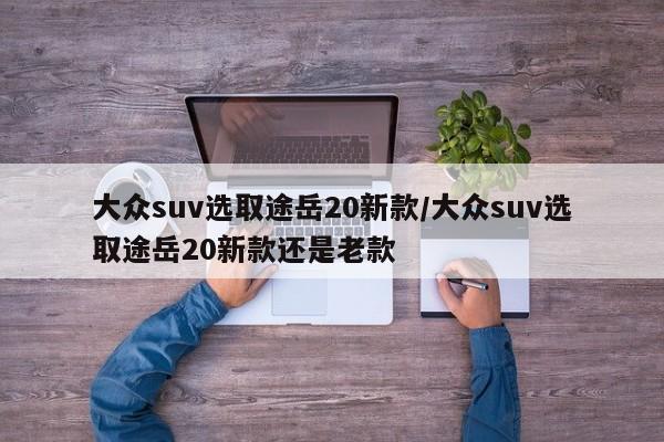 大众suv选取途岳20新款/大众suv选取途岳20新款还是老款