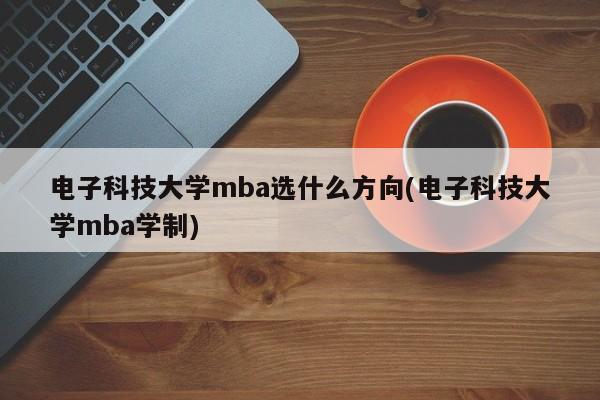 电子科技大学mba选什么方向(电子科技大学mba学制)