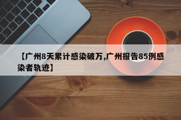 【广州8天累计感染破万,广州报告85例感染者轨迹】