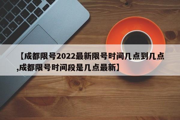 【成都限号2022最新限号时间几点到几点,成都限号时间段是几点最新】