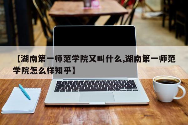 【湖南第一师范学院又叫什么,湖南第一师范学院怎么样知乎】