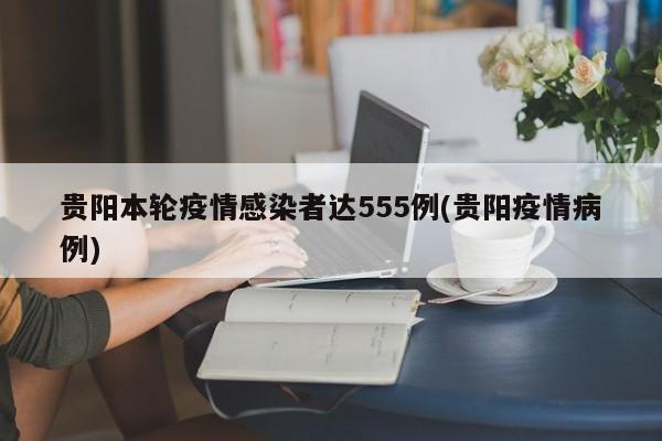 贵阳本轮疫情感染者达555例(贵阳疫情病例)