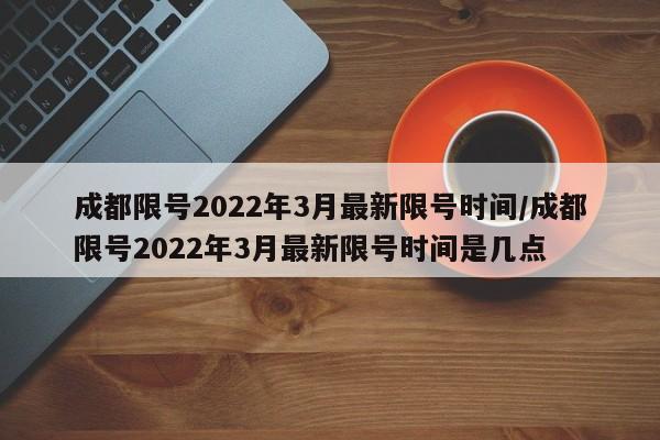 成都限号2022年3月最新限号时间/成都限号2022年3月最新限号时间是几点