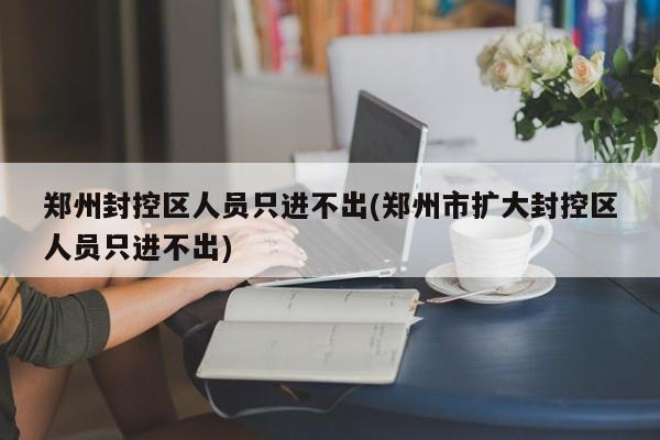 郑州封控区人员只进不出(郑州市扩大封控区人员只进不出)