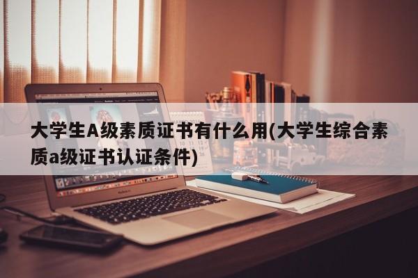 大学生A级素质证书有什么用(大学生综合素质a级证书认证条件)