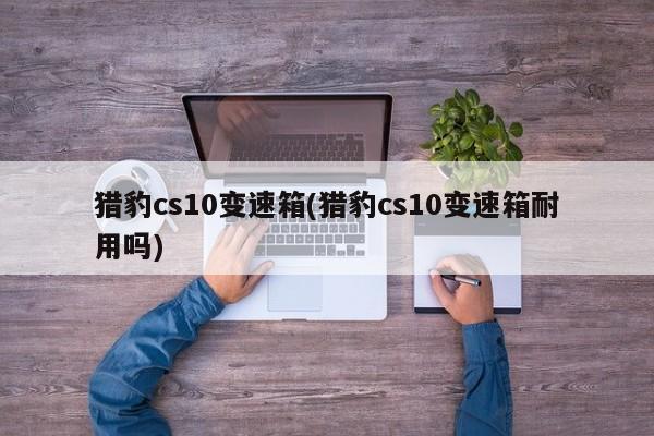猎豹cs10变速箱(猎豹cs10变速箱耐用吗)