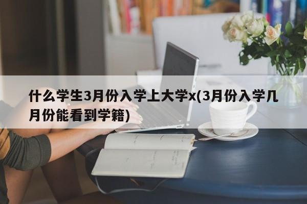什么学生3月份入学上大学x(3月份入学几月份能看到学籍)