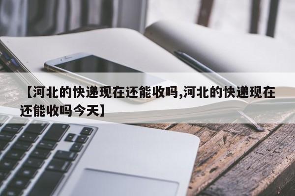 【河北的快递现在还能收吗,河北的快递现在还能收吗今天】