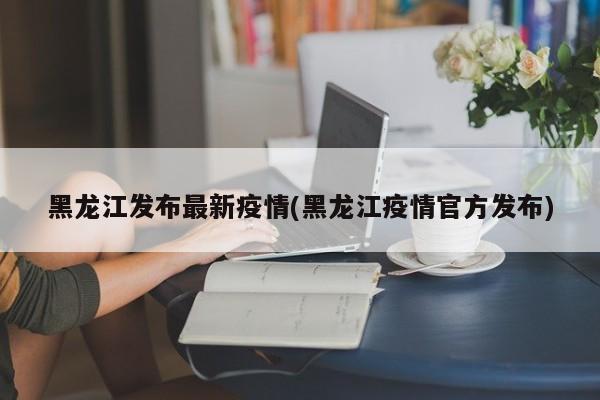 黑龙江发布最新疫情(黑龙江疫情官方发布)