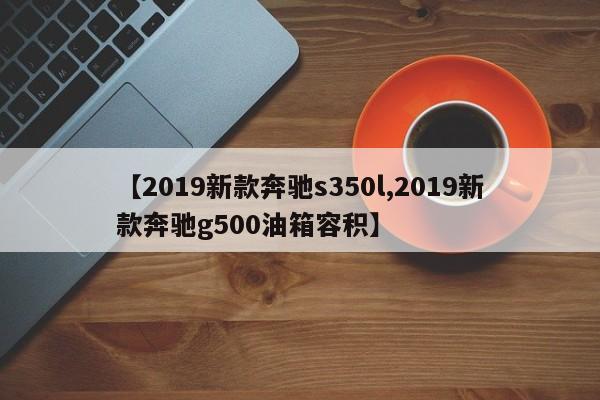 【2019新款奔驰s350l,2019新款奔驰g500油箱容积】