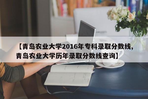 【青岛农业大学2016年专科录取分数线,青岛农业大学历年录取分数线查询】