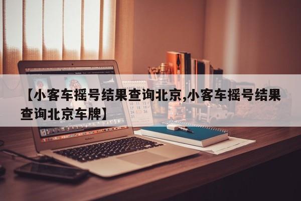 【小客车摇号结果查询北京,小客车摇号结果查询北京车牌】
