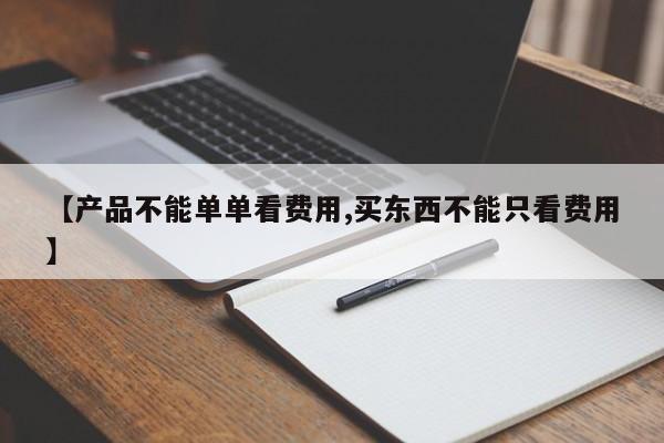 【产品不能单单看费用,买东西不能只看费用】
