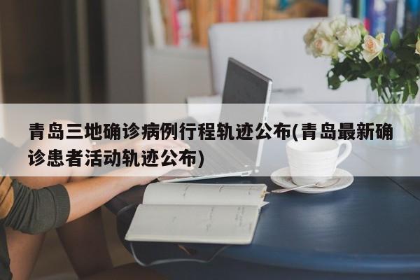 青岛三地确诊病例行程轨迹公布(青岛最新确诊患者活动轨迹公布)